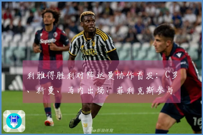 利雅得胜利对阵达曼协作首发：C罗、科曼、马内出场，菲利克斯参与比赛