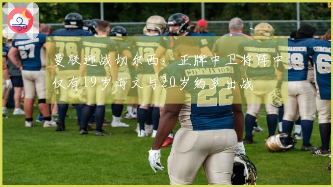 曼联迎战切尔西，正牌中卫将阵中仅有19岁海文与20岁约罗出战