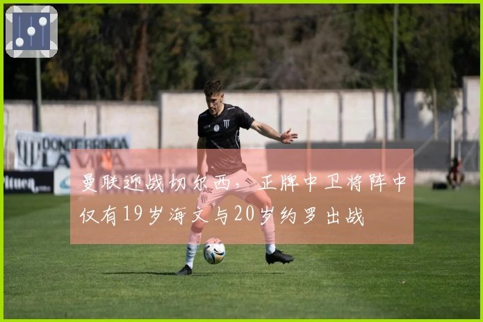 曼联迎战切尔西，正牌中卫将阵中仅有19岁海文与20岁约罗出战