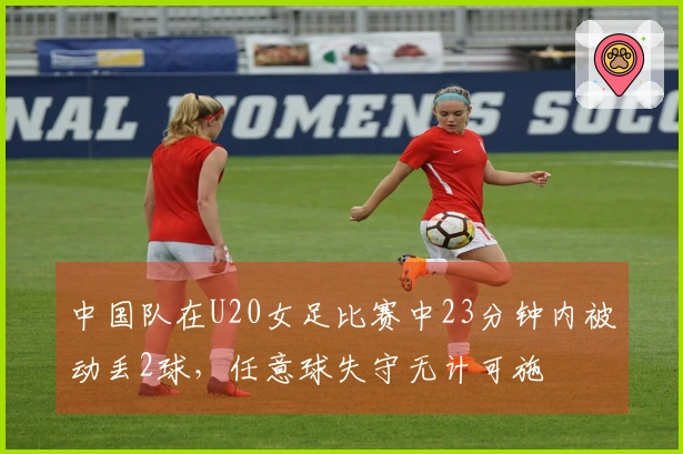 中国队在U20女足比赛中23分钟内被动丢2球，任意球失守无计可施