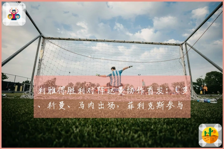 利雅得胜利对阵达曼协作首发：C罗、科曼、马内出场，菲利克斯参与比赛