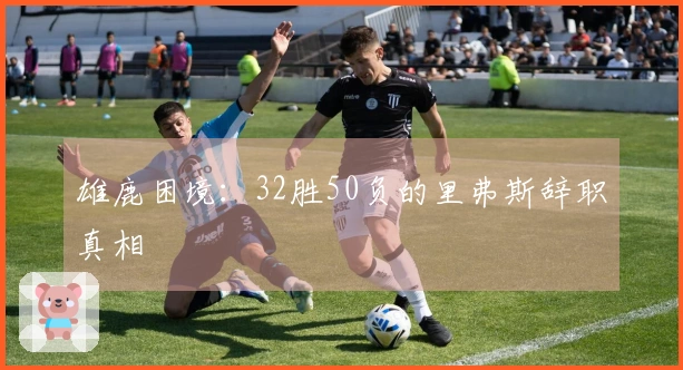 雄鹿困境：32胜50负的里弗斯辞职真相