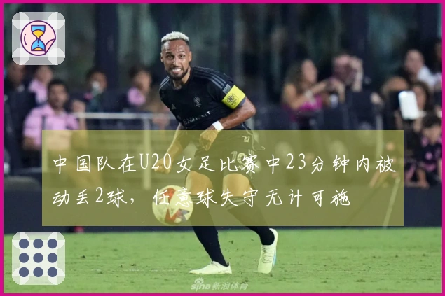 中国队在U20女足比赛中23分钟内被动丢2球，任意球失守无计可施