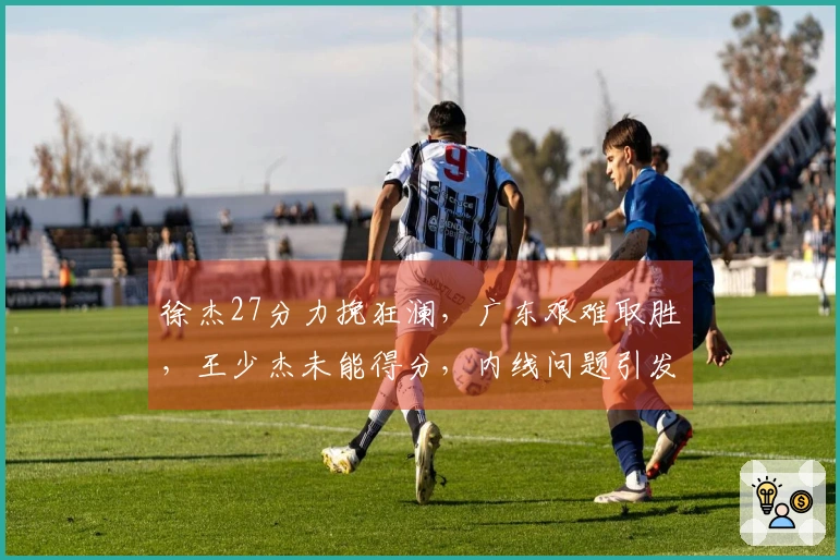 徐杰27分力挽狂澜，广东艰难取胜，王少杰未能得分，内线问题引发担忧