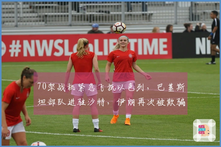 70架战机紧急飞抵以色列，巴基斯坦部队进驻沙特，伊朗再次被欺骗