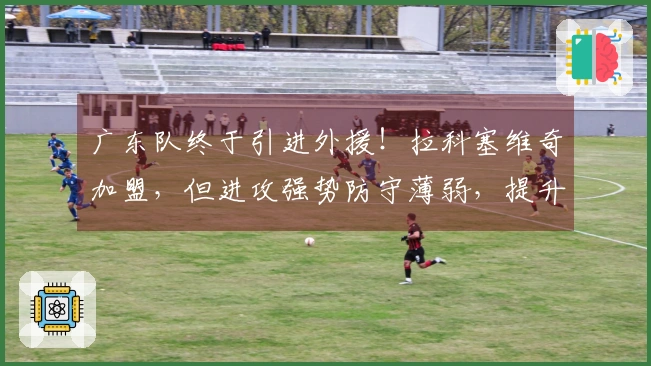 广东队终于引进外援！拉科塞维奇加盟，但进攻强势防守薄弱，提升有限！