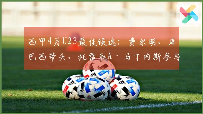 西甲4月U23最佳候选：费尔明、库巴西带头，托雷和A·马丁内斯参与其中