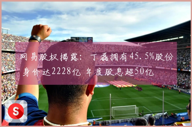 网易股权揭露：丁磊拥有45.5%股份 身价达2228亿 年度股息超50亿