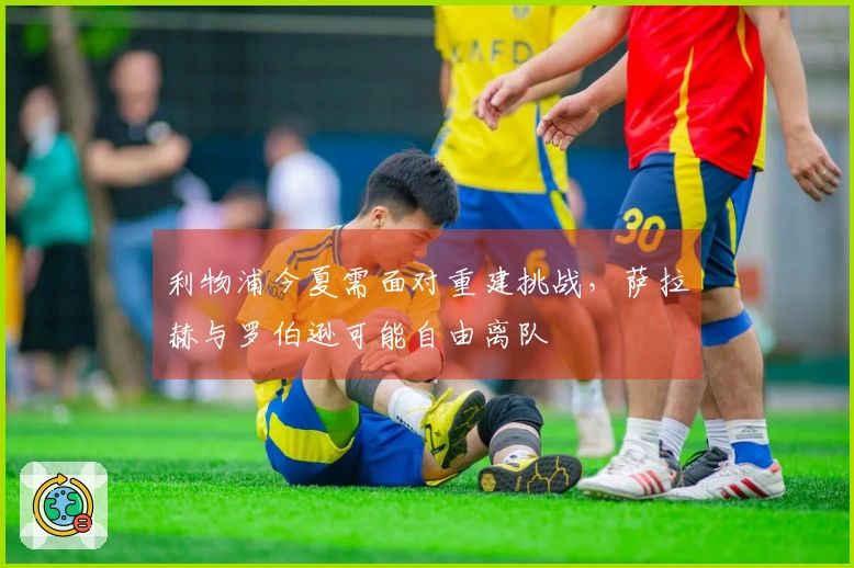 利物浦今夏需面对重建挑战，萨拉赫与罗伯逊可能自由离队